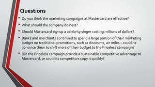 Questions
• Do you think the marketing campaigns at Mastercard are effective?
• What should the company do next?
• Should Mastercard signup a celebrity singer costing millions of dollars?
• Banks and merchants continued to spend a large portion of their marketing
budget on traditional promotions, such as discounts, air miles – could he
convince them to shift more of their budget to the Priceless campaign?
• Did the Priceless campaign provide a sustainable competitive advantage to
Mastercard, or could its competitors copy it quickly?
 