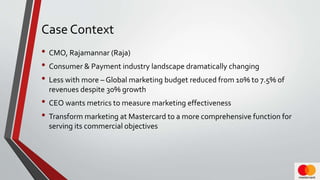 Case Context
• CMO, Rajamannar (Raja)
• Consumer & Payment industry landscape dramatically changing
• Less with more – Global marketing budget reduced from 10% to 7.5% of
revenues despite 30% growth
• CEO wants metrics to measure marketing effectiveness
• Transform marketing at Mastercard to a more comprehensive function for
serving its commercial objectives
 