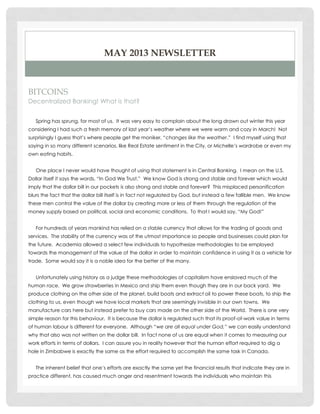 MAY 2013 NEWSLETTER

BITCOINS
Decentralized Banking! What is that?
Spring has sprung, for most of us. It was very easy to complain about the long drawn out winter this year
considering I had such a fresh memory of last year‟s weather where we were warm and cozy in March! Not
surprisingly I guess that‟s where people get the moniker, “changes like the weather.” I find myself using that
saying in so many different scenarios, like Real Estate sentiment in the City, or Michelle‟s wardrobe or even my
own eating habits.
One place I never would have thought of using that statement is in Central Banking. I mean on the U.S.
Dollar itself it says the words, “In God We Trust.” We know God is strong and stable and forever which would
imply that the dollar bill in our pockets is also strong and stable and forever? This misplaced personification
blurs the fact that the dollar bill itself is in fact not regulated by God, but instead a few fallible men. We know
these men control the value of the dollar by creating more or less of them through the regulation of the
money supply based on political, social and economic conditions. To that I would say, “My God!”
For hundreds of years mankind has relied on a stable currency that allows for the trading of goods and
services. The stability of the currency was of the utmost importance so people and businesses could plan for
the future. Academia allowed a select few individuals to hypothesize methodologies to be employed
towards the management of the value of the dollar in order to maintain confidence in using it as a vehicle for
trade. Some would say it is a noble idea for the better of the many.
Unfortunately using history as a judge these methodologies of capitalism have enslaved much of the
human race. We grow strawberries in Mexico and ship them even though they are in our back yard. We
produce clothing on the other side of the planet, build boats and extract oil to power these boats, to ship the
clothing to us, even though we have local markets that are seemingly invisible in our own towns. We
manufacture cars here but instead prefer to buy cars made on the other side of the World. There is one very
simple reason for this behaviour. It is because the dollar is regulated such that its proof-of-work value in terms
of human labour is different for everyone. Although “we are all equal under God,” we can easily understand
why that also was not written on the dollar bill. In fact none of us are equal when it comes to measuring our
work efforts in terms of dollars. I can assure you in reality however that the human effort required to dig a
hole in Zimbabwe is exactly the same as the effort required to accomplish the same task in Canada.
The inherent belief that one‟s efforts are exactly the same yet the financial results that indicate they are in
practice different, has caused much anger and resentment towards the individuals who maintain this

 