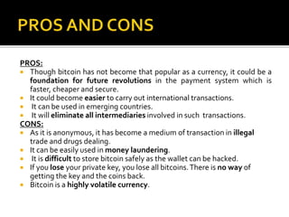 PROS:
 Though bitcoin has not become that popular as a currency, it could be a
foundation for future revolutions in the payment system which is
faster, cheaper and secure.
 It could become easier to carry out international transactions.
 It can be used in emerging countries.
 It will eliminate all intermediaries involved in such transactions.
CONS:
 As it is anonymous, it has become a medium of transaction in illegal
trade and drugs dealing.
 It can be easily used in money laundering.
 It is difficult to store bitcoin safely as the wallet can be hacked.
 If you lose your private key, you lose all bitcoins.There is no way of
getting the key and the coins back.
 Bitcoin is a highly volatile currency.
 