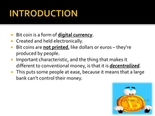  Bit coin is a form of digital currency.
 Created and held electronically.
 Bit coins are not printed, like dollars or euros – they’re
produced by people.
 Important characteristic, and the thing that makes it
different to conventional money, is that it is decentralized.
 This puts some people at ease, because it means that a large
bank can’t control their money.
 