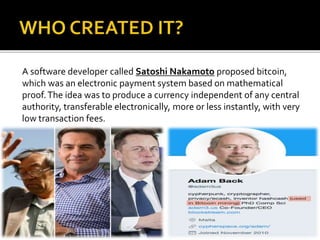 A software developer called Satoshi Nakamoto proposed bitcoin,
which was an electronic payment system based on mathematical
proof.The idea was to produce a currency independent of any central
authority, transferable electronically, more or less instantly, with very
low transaction fees.
 