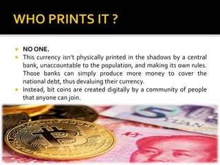  NO ONE.
 This currency isn’t physically printed in the shadows by a central
bank, unaccountable to the population, and making its own rules.
Those banks can simply produce more money to cover the
national debt, thus devaluing their currency.
 Instead, bit coins are created digitally by a community of people
that anyone can join.
 