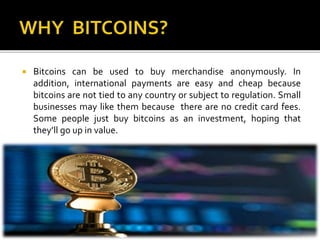  Bitcoins can be used to buy merchandise anonymously. In
addition, international payments are easy and cheap because
bitcoins are not tied to any country or subject to regulation. Small
businesses may like them because there are no credit card fees.
Some people just buy bitcoins as an investment, hoping that
they’ll go up in value.
 