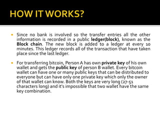  Since no bank is involved so the transfer entries all the other
information is recorded in a public ledger(block), known as the
Block chain. The new block is added to a ledger at every 10
minutes. This ledger records all of the transaction that have taken
place since the last ledger.
 For transferring bitcoin, Person A has own private key of his own
wallet and gets the public key of person B wallet. Every bitcoin
wallet can have one or many public keys that can be distributed to
everyone but can have only one private key which only the owner
of that wallet can know. Both the keys are very long (27-51
characters long) and it's impossible that two wallet have the same
key combination.
 