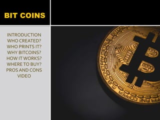 BIT COINS
INTRODUCTION
WHO CREATED?
WHO PRINTS IT?
WHY BITCOINS?
HOW IT WORKS?
WHERETO BUY?
PROS AND CONS
VIDEO
 