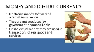MONEY AND DIGITAL CURRENCY
• Electronic money that acts as
alternative currency
• They are not produced by
government-endorsed banks
• Unlike virtual money they are used in
transactions of real goods and
services
 