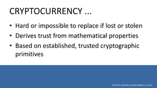 CRYPTOCURRENCY ...
• Hard or impossible to replace if lost or stolen
• Derives trust from mathematical properties
• Based on established, trusted cryptographic
primitives
http://en.wikipedia.org/wiki/Digital_currency
 