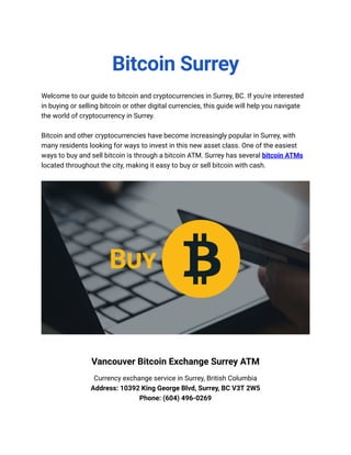 Bitcoin Surrey
Welcome to our guide to bitcoin and cryptocurrencies in Surrey, BC. If you're interested
in buying or selling bitcoin or other digital currencies, this guide will help you navigate
the world of cryptocurrency in Surrey.
Bitcoin and other cryptocurrencies have become increasingly popular in Surrey, with
many residents looking for ways to invest in this new asset class. One of the easiest
ways to buy and sell bitcoin is through a bitcoin ATM. Surrey has several bitcoin ATMs
located throughout the city, making it easy to buy or sell bitcoin with cash.
Vancouver Bitcoin Exchange Surrey ATM
Currency exchange service in Surrey, British Columbia
Address: 10392 King George Blvd, Surrey, BC V3T 2W5
Phone: (604) 496-0269
 