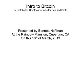 Intro to Bitcoin
 or Distributed Cryptocurrencies for Fun and Profit




     Presented by Bennett Hoffman
At the Rainbow Mansion, Cupertino, CA
       On this 10th of March, 2013
 
