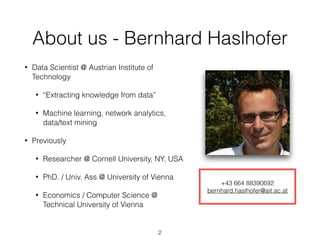 About us - Bernhard Haslhofer
• Data Scientist @ Austrian Institute of
Technology
• “Extracting knowledge from data”
• Machine learning, network analytics, 
data/text mining
• Previously
• Researcher @ Cornell University, NY, USA
• PhD. / Univ. Ass @ University of Vienna
• Economics / Computer Science @
Technical University of Vienna
+43 664 88390692
bernhard.haslhofer@ait.ac.at
2
 