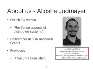 About us - Aljosha Judmayer
• PhD @ TU Vienna
• “Resilience aspects of
distributed systems”
• Researcher @ SBA Research
GmbH
• Previously
• IT Security Consultant
+43 660 460 888 9
ajudmayer@sba-research.org
PGP ID: E687AADD
PGP FP: 4016 59DB D4E0 A908 FCDF
7BFB A40D 40AC E687 AADD
3
 