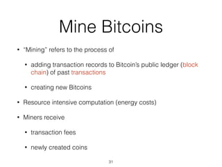 Mine Bitcoins
• “Mining” refers to the process of
• adding transaction records to Bitcoin’s public ledger (block
chain) of past transactions
• creating new Bitcoins
• Resource intensive computation (energy costs)
• Miners receive
• transaction fees
• newly created coins
31
 