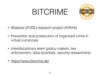BITCRIME
• Bilateral (AT/DE) research project (KIRAS)
• Prevention and prosecution of organized crime in
virtual currencies
• Interdisciplinary team (policy makers, law
enforcement, data scientists, security researchers)
• https://www.bitcrime.de/
53
 