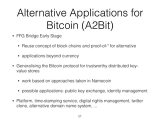 Alternative Applications for
Bitcoin (A2Bit)
• FFG Bridge Early Stage
• Reuse concept of block chains and proof-of-* for alternative
• applications beyond currency
• Generalising the Bitcoin protocol for trustworthy distributed key-
value stores
• work based on approaches taken in Namecoin
• possible applications: public key exchange, identity management
• Platform, time-stamping service, digital rights management, twitter
clone, alternative domain name system, ...
57
 
