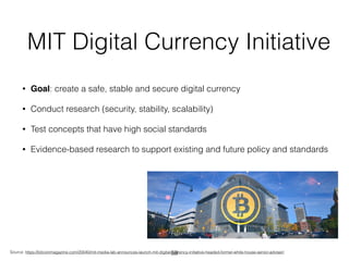 MIT Digital Currency Initiative
• Goal: create a safe, stable and secure digital currency
• Conduct research (security, stability, scalability)
• Test concepts that have high social standards
• Evidence-based research to support existing and future policy and standards
Source: https://bitcoinmagazine.com/20040/mit-media-lab-announces-launch-mit-digital-currency-initiative-headed-former-white-house-senior-adviser/59
 