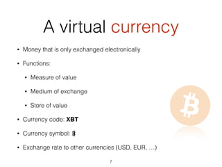 A virtual currency
• Money that is only exchanged electronically
• Functions:
• Measure of value
• Medium of exchange
• Store of value
• Currency code: XBT
• Currency symbol: B⃦
• Exchange rate to other currencies (USD, EUR, …)
7
 