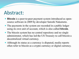 Abstract:
 Bitcoin is a peer-to-peer payment system introduced as open-
source software in 2009 by developer Satoshi Nakamoto.
 The payments in the system are recorded in a public ledger
using its own unit of account, which is also called bitcoin.
 The bitcoin system has no central repository and no single
administrator, which has led the US Treasury to call bitcoin a
decentralized virtual currency.
 Although its status as a currency is disputed, media reports
often refer to bitcoin as a crypto currency or digital currency.
 