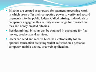  Bitcoins are created as a reward for payment processing work
in which users offer their computing power to verify and record
payments into the public ledger. Called mining, individuals or
companies engage in this activity in exchange for transaction
fees and newly created bitcoins.
 Besides mining, bitcoins can be obtained in exchange for fiat
money, products, and services.
 Users can send and receive bitcoins electronically for an
optional transaction fee using wallet software on a personal
computer, mobile device, or a web application.
 