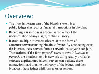 Overview:
 The most important part of the bitcoin system is a
public ledger that records financial transactions in bitcoins.
 Recording transactions is accomplished without the
intermediation of any single, central authority.
 Instead, multiple intermediaries exist in the form of
computer servers running bitcoin software. By connecting over
the Internet, these servers form a network that anyone can join.
Transactions of the form payer X wants to send Y bitcoins to
payee Z, are broadcast to this network using readily available
software applications. Bitcoin servers can validate these
transactions, add them to their copy of the ledger, and then
broadcast these ledger additions to other servers.
 