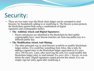 Security:
 There are two main ways the block chain ledger can be corrupted to steal
bitcoins: by fraudulently adding to or modifying it. The bitcoin system protects
the blockchain against both using a combination of digital
signatures and cryptographic hashes.
 The Addition Attack and Digital Signatures:
 Payers and payees are identified in the blockchain by their public
cryptographic keys: most bitcoin transfers are from one public key to a
different public key.
 The Modification Attack And Mining:
 The other principal way to steal bitcoins would be to modify blockchain
ledger entries. Eve could buy something from Alice, like a sofa, by
adding a signed entry to the blockchain ledger equivalent to Eve pays
Alice 100 bitcoins. Later, after receiving the sofa, Eve could modify that
blockchain ledger entry to read instead: Eve pays Alice 1 bitcoin, or even
delete the entry. Digital signatures cannot prevent this attack: Eve can
simply sign her entry again after modifying it.
 