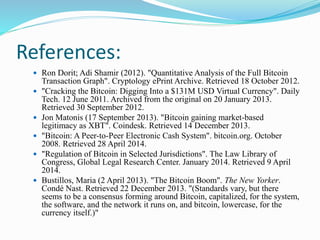 References:
 Ron Dorit; Adi Shamir (2012). "Quantitative Analysis of the Full Bitcoin
Transaction Graph". Cryptology ePrint Archive. Retrieved 18 October 2012.
 "Cracking the Bitcoin: Digging Into a $131M USD Virtual Currency". Daily
Tech. 12 June 2011. Archived from the original on 20 January 2013.
Retrieved 30 September 2012.
 Jon Matonis (17 September 2013). "Bitcoin gaining market-based
legitimacy as XBT". Coindesk. Retrieved 14 December 2013.
 "Bitcoin: A Peer-to-Peer Electronic Cash System". bitcoin.org. October
2008. Retrieved 28 April 2014.
 "Regulation of Bitcoin in Selected Jurisdictions". The Law Library of
Congress, Global Legal Research Center. January 2014. Retrieved 9 April
2014.
 Bustillos, Maria (2 April 2013). "The Bitcoin Boom". The New Yorker.
Condé Nast. Retrieved 22 December 2013. "(Standards vary, but there
seems to be a consensus forming around Bitcoin, capitalized, for the system,
the software, and the network it runs on, and bitcoin, lowercase, for the
currency itself.)"
 