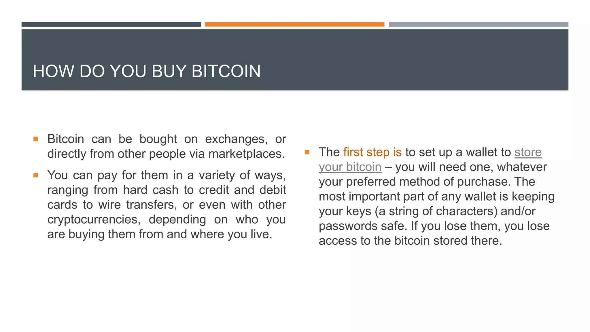 HOW DO YOU BUY BITCOIN
 Bitcoin can be bought on exchanges, or
directly from other people via marketplaces.
 You can pay for them in a variety of ways,
ranging from hard cash to credit and debit
cards to wire transfers, or even with other
cryptocurrencies, depending on who you
are buying them from and where you live.
 The first step is to set up a wallet to store
your bitcoin – you will need one, whatever
your preferred method of purchase. The
most important part of any wallet is keeping
your keys (a string of characters) and/or
passwords safe. If you lose them, you lose
access to the bitcoin stored there.
 