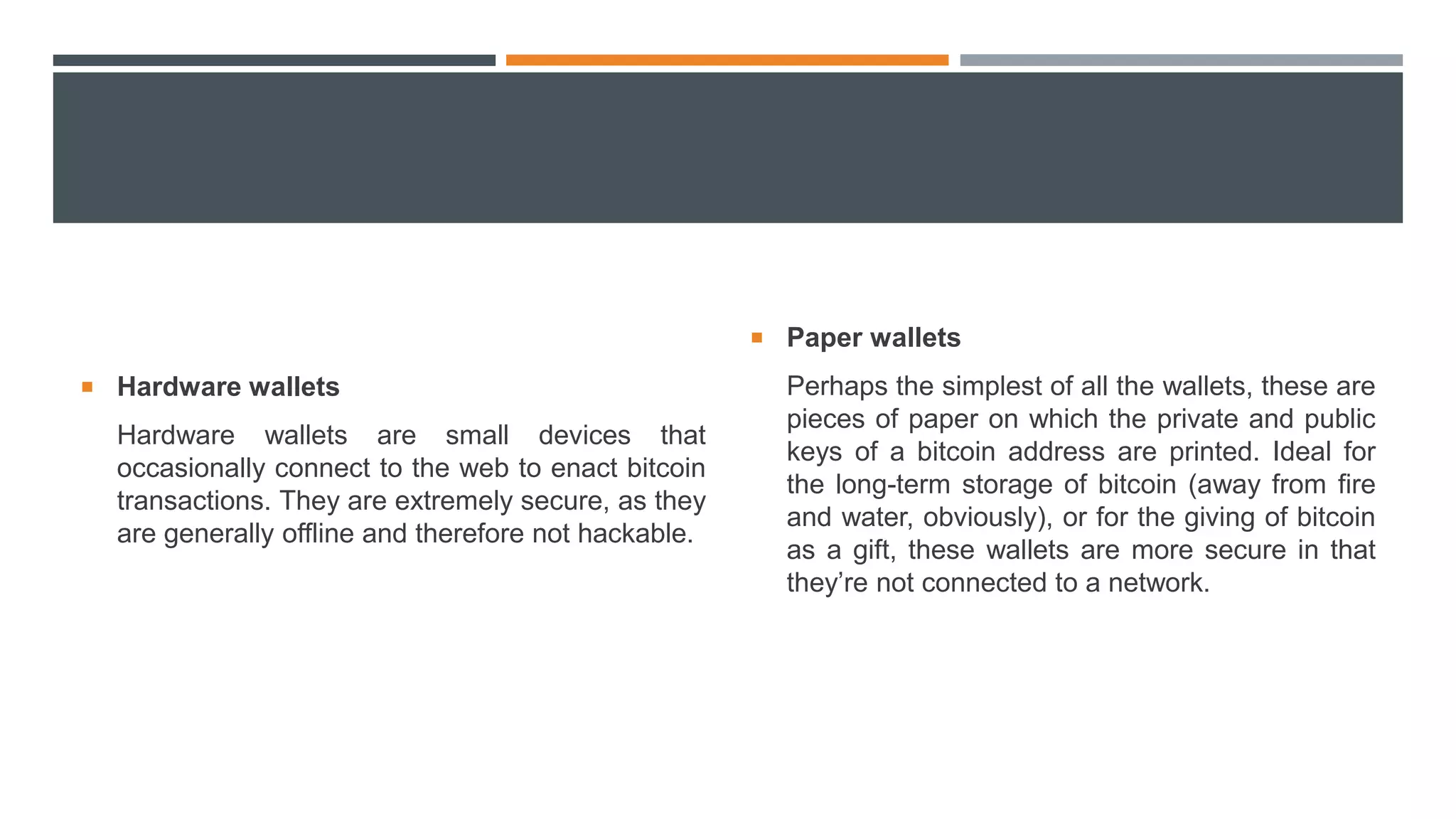  Hardware wallets
Hardware wallets are small devices that
occasionally connect to the web to enact bitcoin
transactions. They are extremely secure, as they
are generally offline and therefore not hackable.
 Paper wallets
Perhaps the simplest of all the wallets, these are
pieces of paper on which the private and public
keys of a bitcoin address are printed. Ideal for
the long-term storage of bitcoin (away from fire
and water, obviously), or for the giving of bitcoin
as a gift, these wallets are more secure in that
they’re not connected to a network.
 