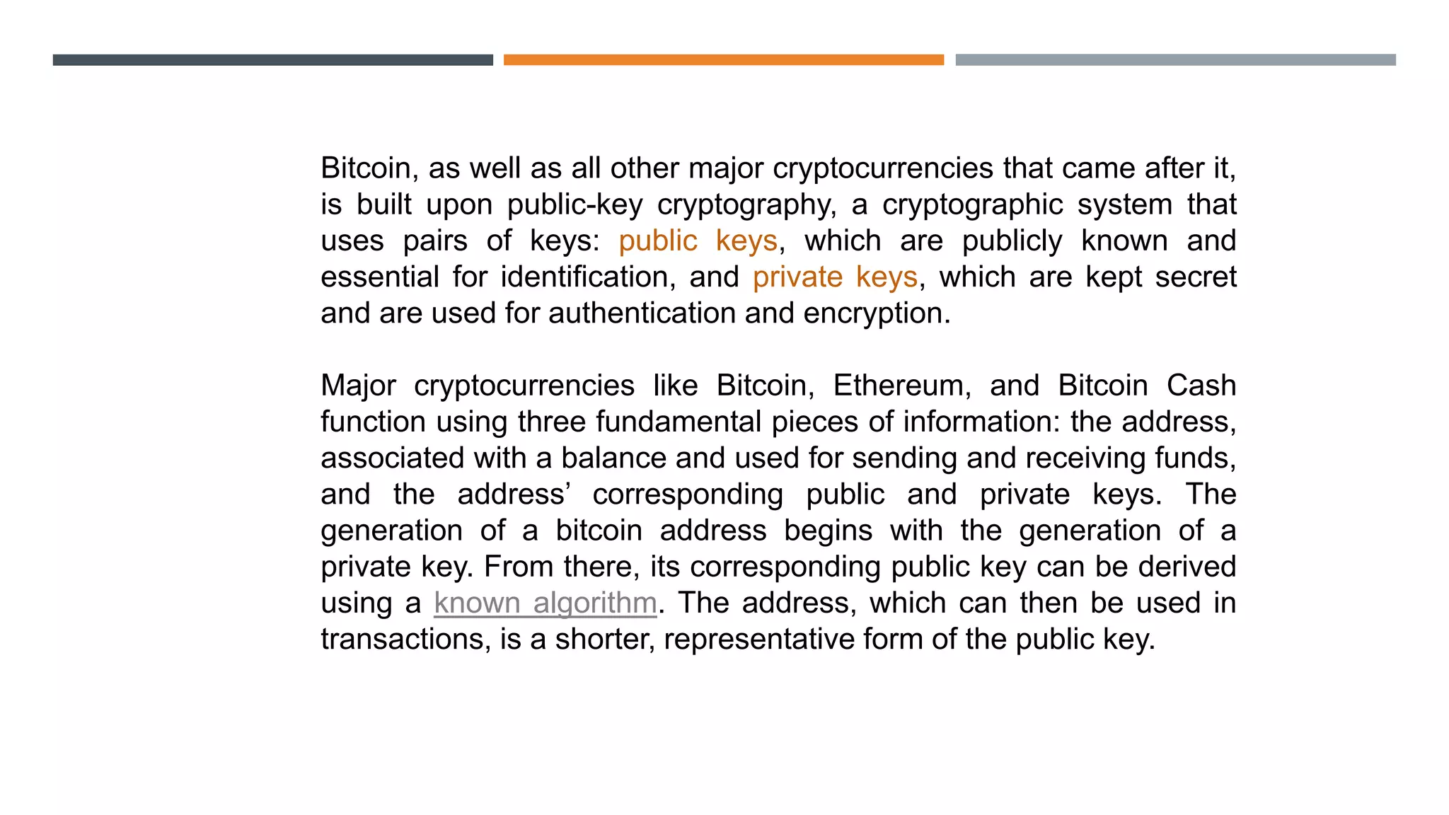 Bitcoin, as well as all other major cryptocurrencies that came after it,
is built upon public-key cryptography, a cryptographic system that
uses pairs of keys: public keys, which are publicly known and
essential for identification, and private keys, which are kept secret
and are used for authentication and encryption.
Major cryptocurrencies like Bitcoin, Ethereum, and Bitcoin Cash
function using three fundamental pieces of information: the address,
associated with a balance and used for sending and receiving funds,
and the address’ corresponding public and private keys. The
generation of a bitcoin address begins with the generation of a
private key. From there, its corresponding public key can be derived
using a known algorithm. The address, which can then be used in
transactions, is a shorter, representative form of the public key.
 