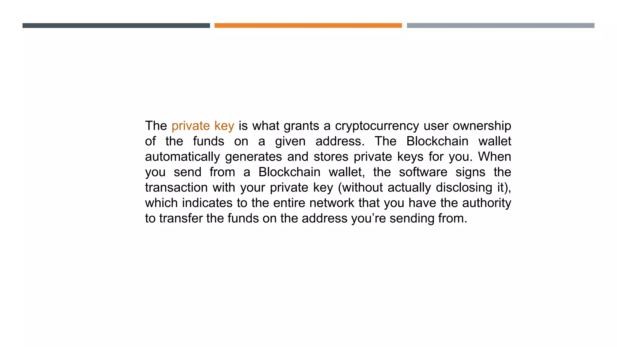 The private key is what grants a cryptocurrency user ownership
of the funds on a given address. The Blockchain wallet
automatically generates and stores private keys for you. When
you send from a Blockchain wallet, the software signs the
transaction with your private key (without actually disclosing it),
which indicates to the entire network that you have the authority
to transfer the funds on the address you’re sending from.
 