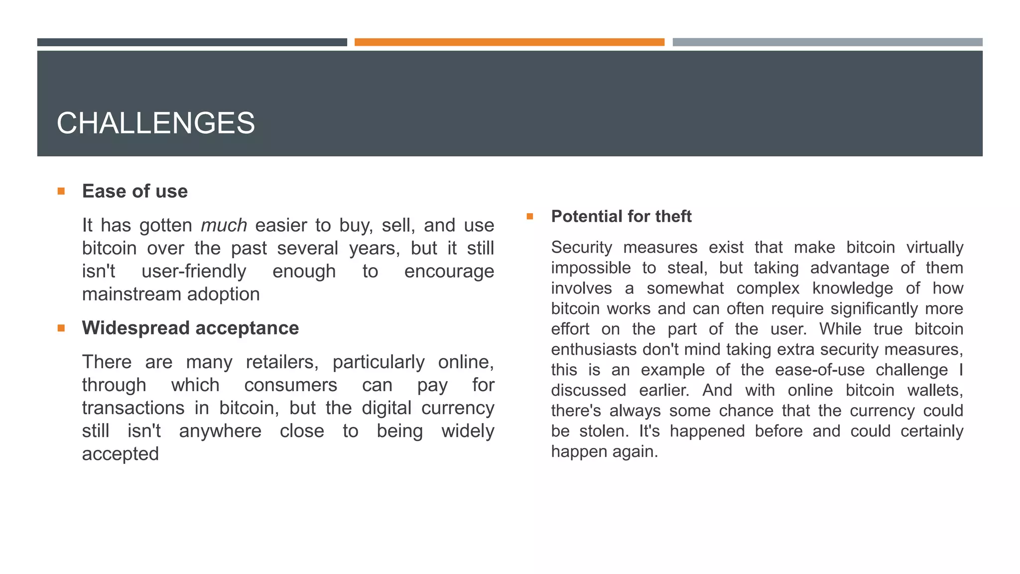 CHALLENGES
 Ease of use
It has gotten much easier to buy, sell, and use
bitcoin over the past several years, but it still
isn't user-friendly enough to encourage
mainstream adoption
 Widespread acceptance
There are many retailers, particularly online,
through which consumers can pay for
transactions in bitcoin, but the digital currency
still isn't anywhere close to being widely
accepted
 Potential for theft
Security measures exist that make bitcoin virtually
impossible to steal, but taking advantage of them
involves a somewhat complex knowledge of how
bitcoin works and can often require significantly more
effort on the part of the user. While true bitcoin
enthusiasts don't mind taking extra security measures,
this is an example of the ease-of-use challenge I
discussed earlier. And with online bitcoin wallets,
there's always some chance that the currency could
be stolen. It's happened before and could certainly
happen again.
 