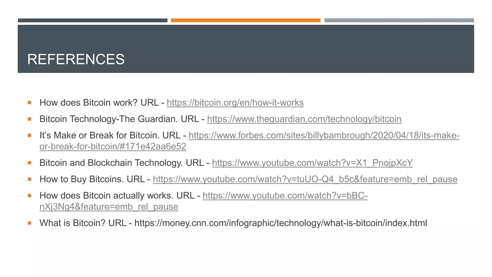 REFERENCES
 How does Bitcoin work? URL - https://bitcoin.org/en/how-it-works
 Bitcoin Technology-The Guardian. URL - https://www.theguardian.com/technology/bitcoin
 It’s Make or Break for Bitcoin. URL - https://www.forbes.com/sites/billybambrough/2020/04/18/its-make-
or-break-for-bitcoin/#171e42aa6e52
 Bitcoin and Blockchain Technology. URL - https://www.youtube.com/watch?v=X1_PnojpXcY
 How to Buy Bitcoins. URL - https://www.youtube.com/watch?v=tuUO-Q4_b5c&feature=emb_rel_pause
 How does Bitcoin actually works. URL - https://www.youtube.com/watch?v=bBC-
nXj3Ng4&feature=emb_rel_pause
 What is Bitcoin? URL - https://money.cnn.com/infographic/technology/what-is-bitcoin/index.html
 