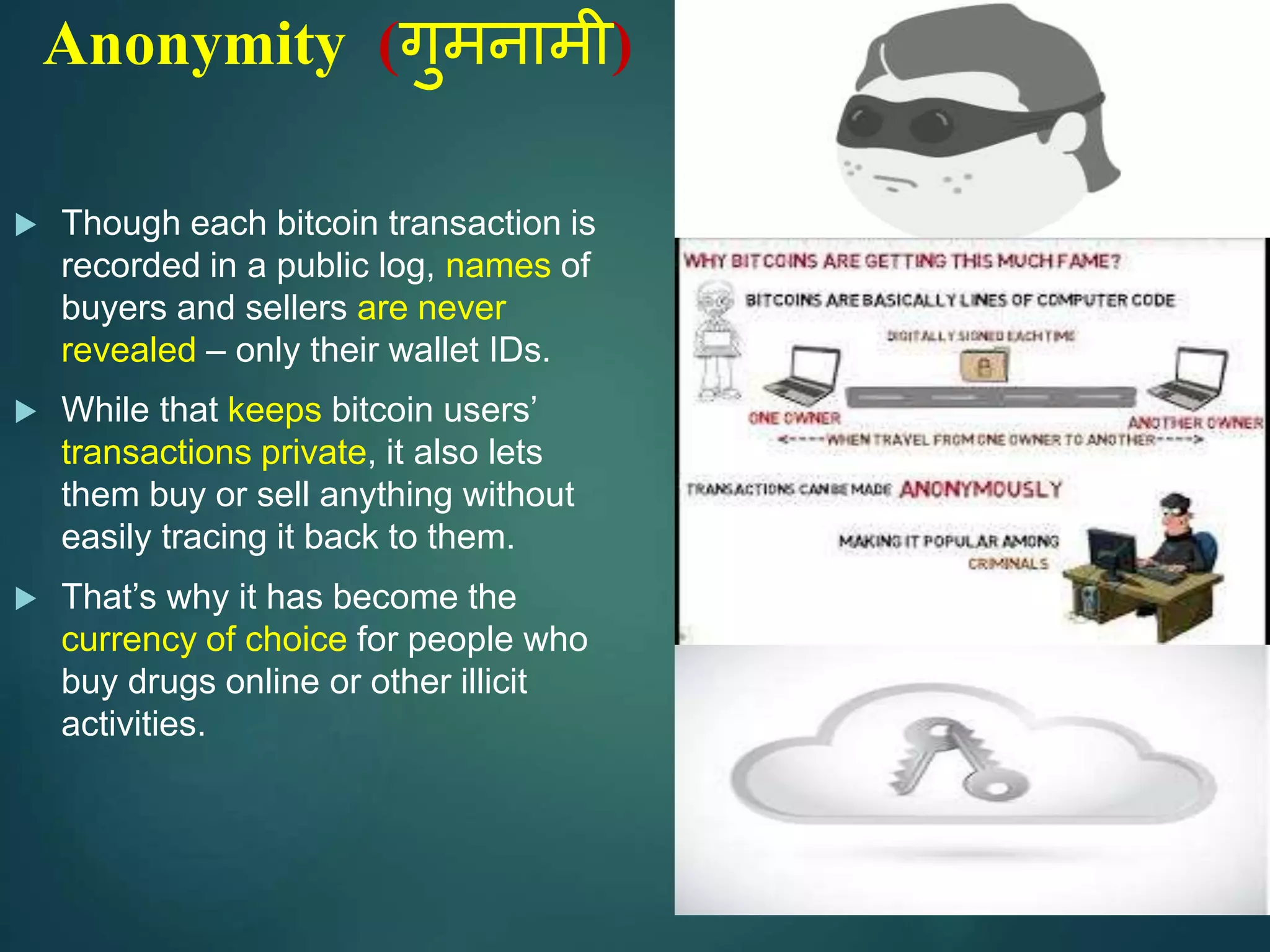 Anonymity (गुमनामी)
 Though each bitcoin transaction is
recorded in a public log, names of
buyers and sellers are never
revealed – only their wallet IDs.
 While that keeps bitcoin users’
transactions private, it also lets
them buy or sell anything without
easily tracing it back to them.
 That’s why it has become the
currency of choice for people who
buy drugs online or other illicit
activities.
 