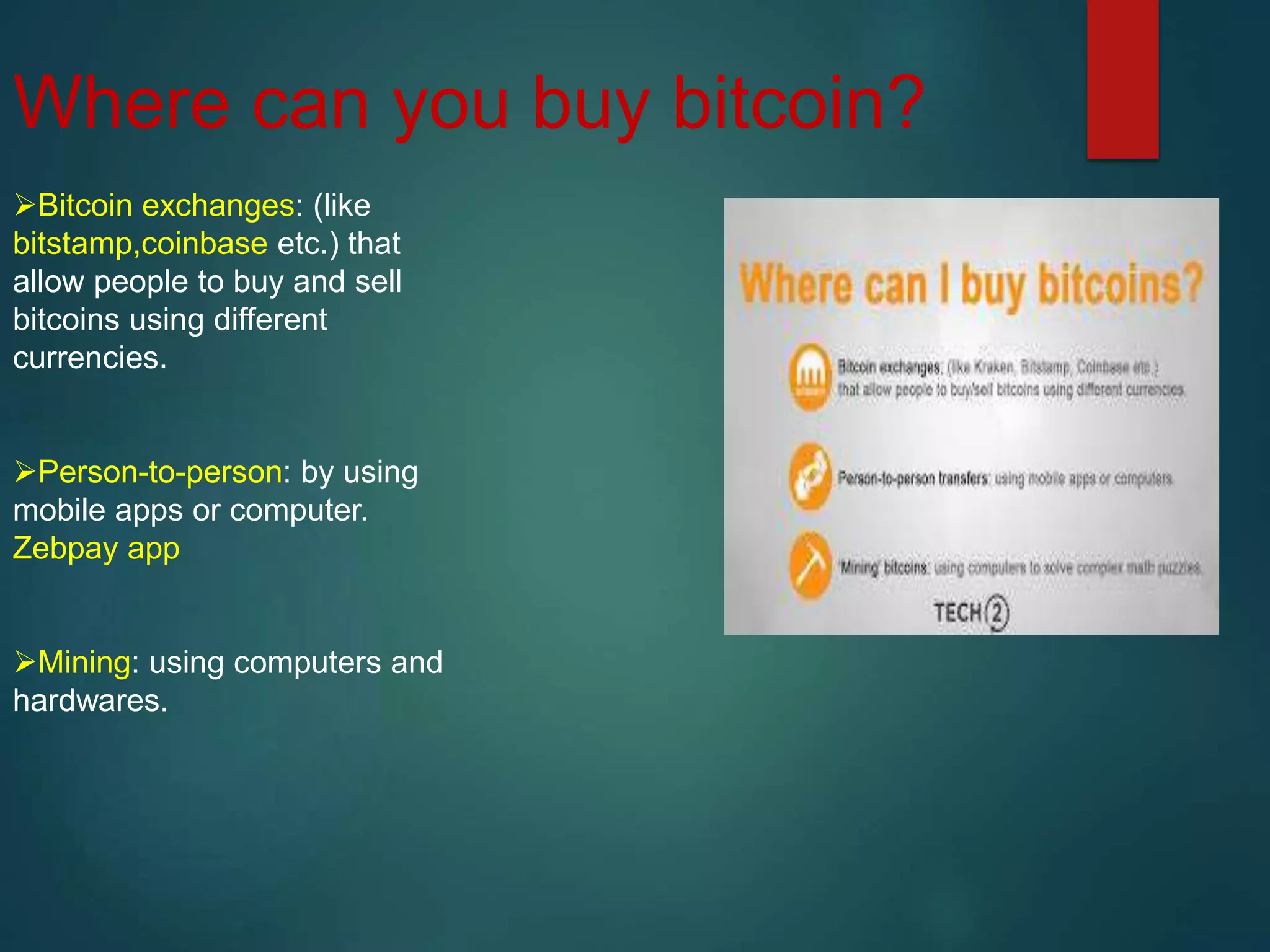 Where can you buy bitcoin?
Bitcoin exchanges: (like
bitstamp,coinbase etc.) that
allow people to buy and sell
bitcoins using different
currencies.
Person-to-person: by using
mobile apps or computer.
Zebpay app
Mining: using computers and
hardwares.
 