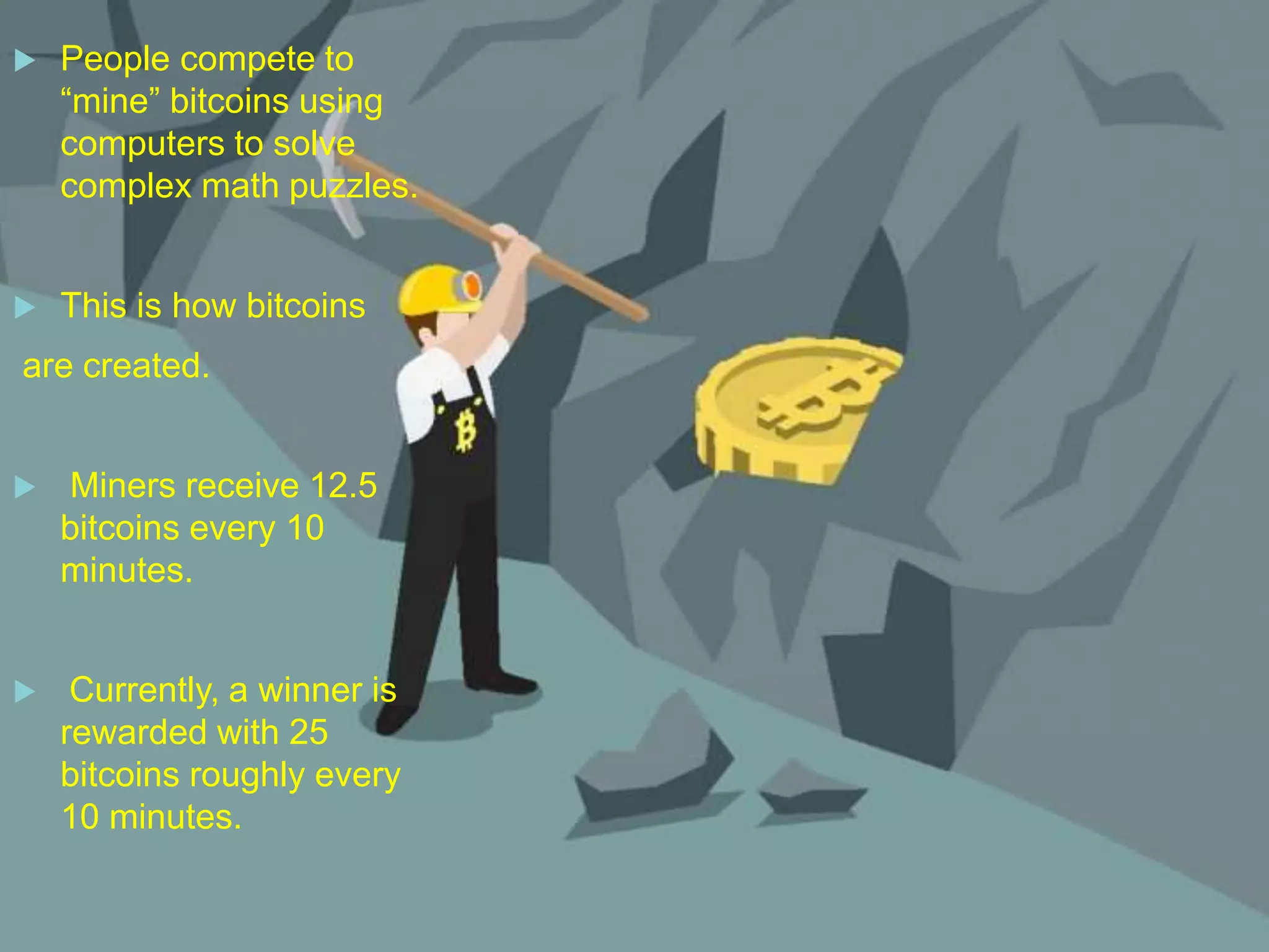  People compete to
“mine” bitcoins using
computers to solve
complex math puzzles.
 This is how bitcoins
are created.
 Miners receive 12.5
bitcoins every 10
minutes.
 Currently, a winner is
rewarded with 25
bitcoins roughly every
10 minutes.
 