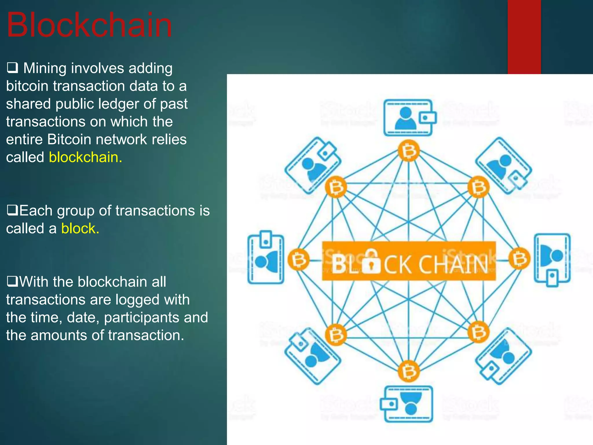 Blockchain
 Mining involves adding
bitcoin transaction data to a
shared public ledger of past
transactions on which the
entire Bitcoin network relies
called blockchain.
Each group of transactions is
called a block.
With the blockchain all
transactions are logged with
the time, date, participants and
the amounts of transaction.
 
