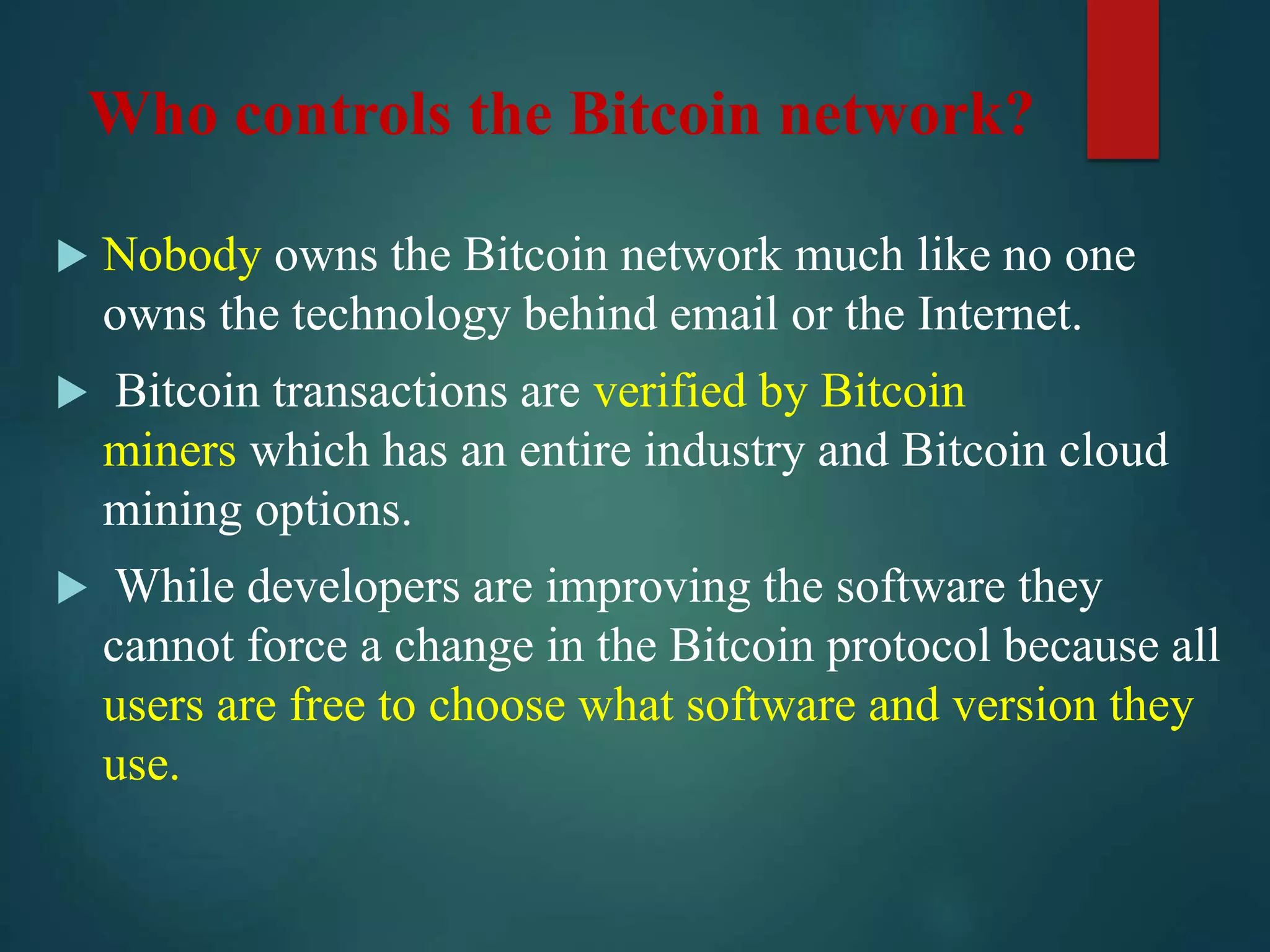 Who controls the Bitcoin network?
 Nobody owns the Bitcoin network much like no one
owns the technology behind email or the Internet.
 Bitcoin transactions are verified by Bitcoin
miners which has an entire industry and Bitcoin cloud
mining options.
 While developers are improving the software they
cannot force a change in the Bitcoin protocol because all
users are free to choose what software and version they
use.
 