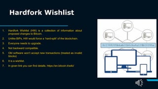 Hardfork Wishlist
1. Hardfork Wishlist (HW) is a collection of information about
proposed changes to Bitcoin.
2. Unlike BIPs, HW would force a ‘hard-split’ of the blockchain.
3. Everyone needs to upgrade.
4. Not backward compatible.
5. Old software won’t accept new transactions (treated as invalid
blocks)
6. It is a wishlist.
7. In given link you can find details. https://en.bitcoin.it/wiki/
 