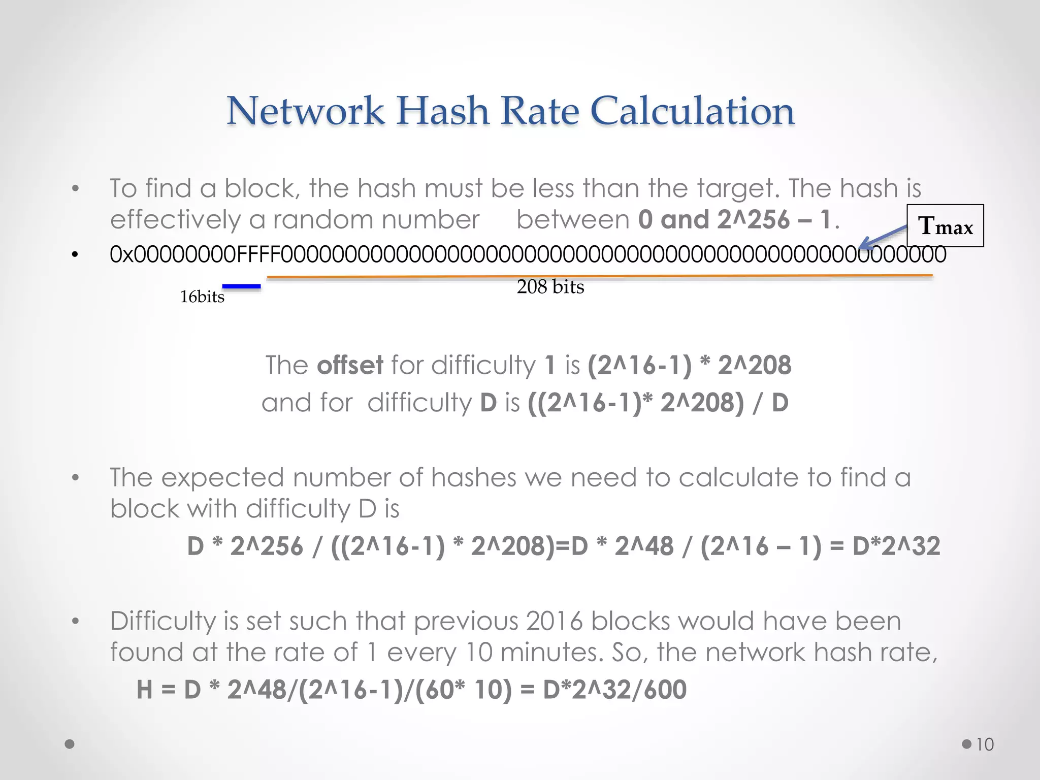 Network Hash Rate Calculation
• To find a block, the hash must be less than the target. The hash is
effectively a random number between 0 and 2^256 – 1.
• 0x00000000FFFF0000000000000000000000000000000000000000000000000000
The offset for difficulty 1 is (2^16-1) * 2^208
and for difficulty D is ((2^16-1)* 2^208) / D
• The expected number of hashes we need to calculate to find a
block with difficulty D is
D * 2^256 / ((2^16-1) * 2^208)=D * 2^48 / (2^16 – 1) = D*2^32
• Difficulty is set such that previous 2016 blocks would have been
found at the rate of 1 every 10 minutes. So, the network hash rate,
H = D * 2^48/(2^16-1)/(60* 10) = D*2^32/600
10
208 bits16bits
Tmax
 
