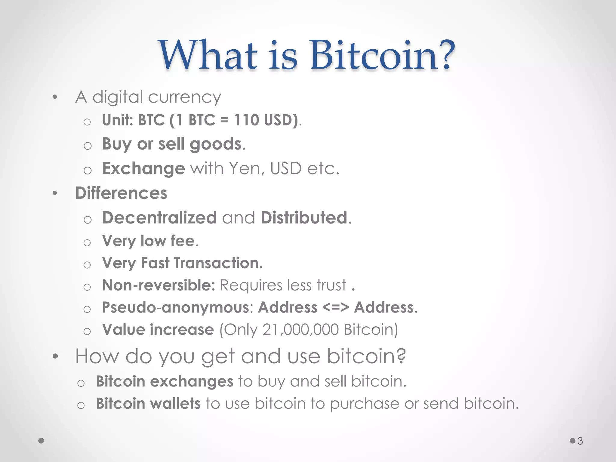 What is Bitcoin?
• A digital currency
o Unit: BTC (1 BTC = 110 USD).
o Buy or sell goods.
o Exchange with Yen, USD etc.
• Differences
o Decentralized and Distributed.
o Very low fee.
o Very Fast Transaction.
o Non-reversible: Requires less trust .
o Pseudo-anonymous: Address <=> Address.
o Value increase (Only 21,000,000 Bitcoin)
• How do you get and use bitcoin?
o Bitcoin exchanges to buy and sell bitcoin.
o Bitcoin wallets to use bitcoin to purchase or send bitcoin.
3
 