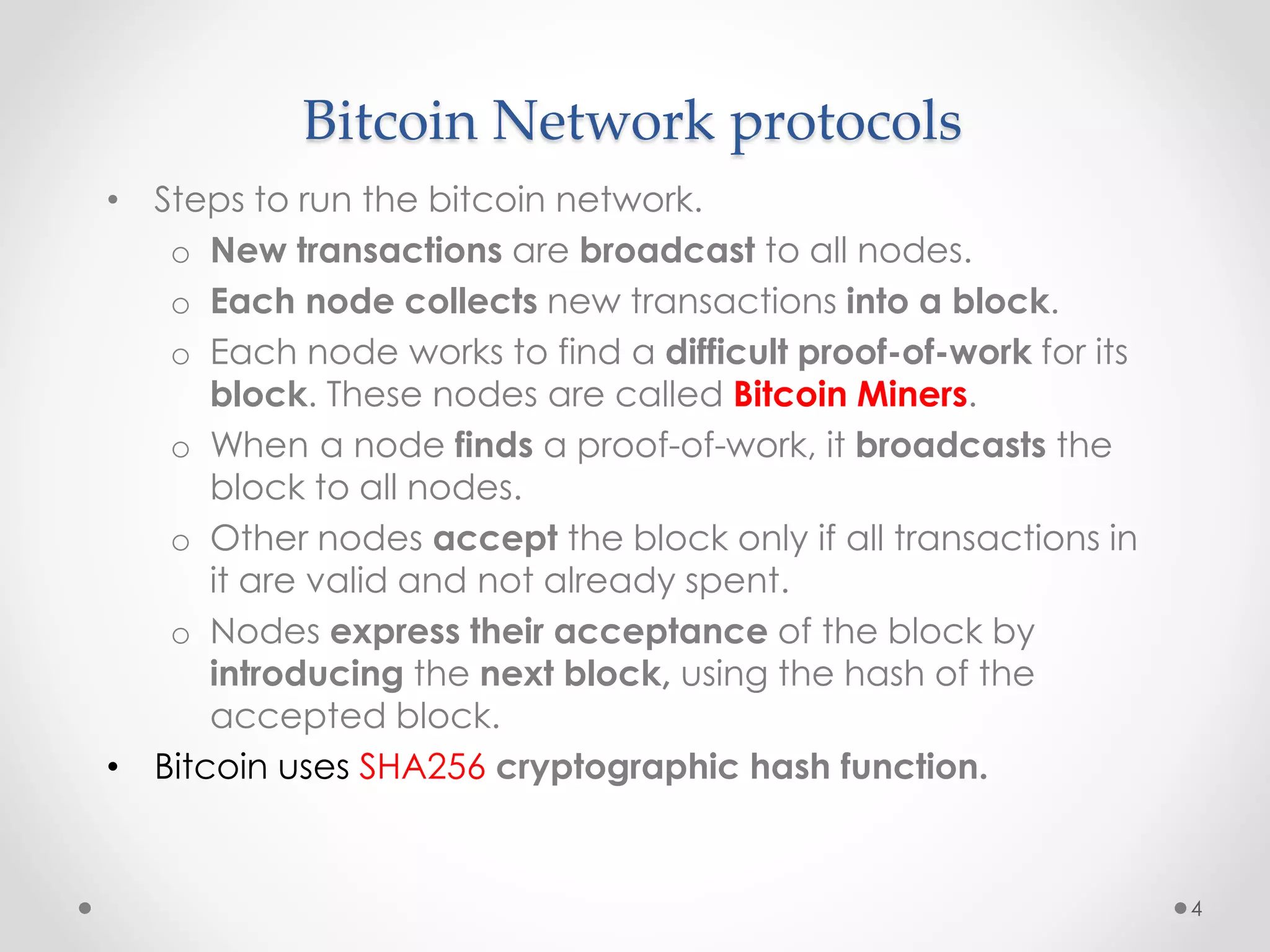 Bitcoin Network protocols
• Steps to run the bitcoin network.
o New transactions are broadcast to all nodes.
o Each node collects new transactions into a block.
o Each node works to find a difficult proof-of-work for its
block. These nodes are called Bitcoin Miners.
o When a node finds a proof-of-work, it broadcasts the
block to all nodes.
o Other nodes accept the block only if all transactions in
it are valid and not already spent.
o Nodes express their acceptance of the block by
introducing the next block, using the hash of the
accepted block.
• Bitcoin uses SHA256 cryptographic hash function.
4
 