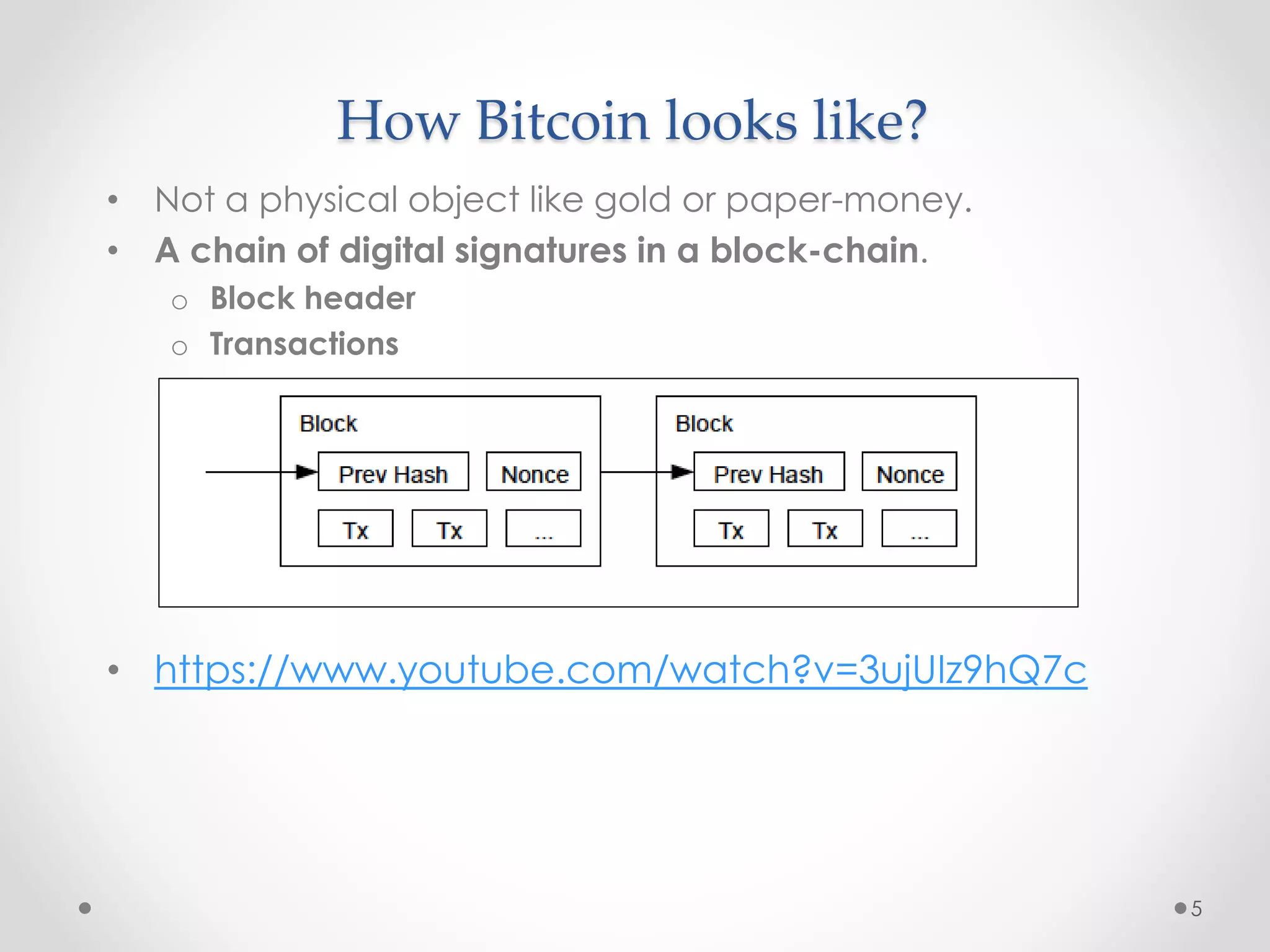 How Bitcoin looks like?
• Not a physical object like gold or paper-money.
• A chain of digital signatures in a block-chain.
o Block header
o Transactions
• https://www.youtube.com/watch?v=3ujUIz9hQ7c
5
 