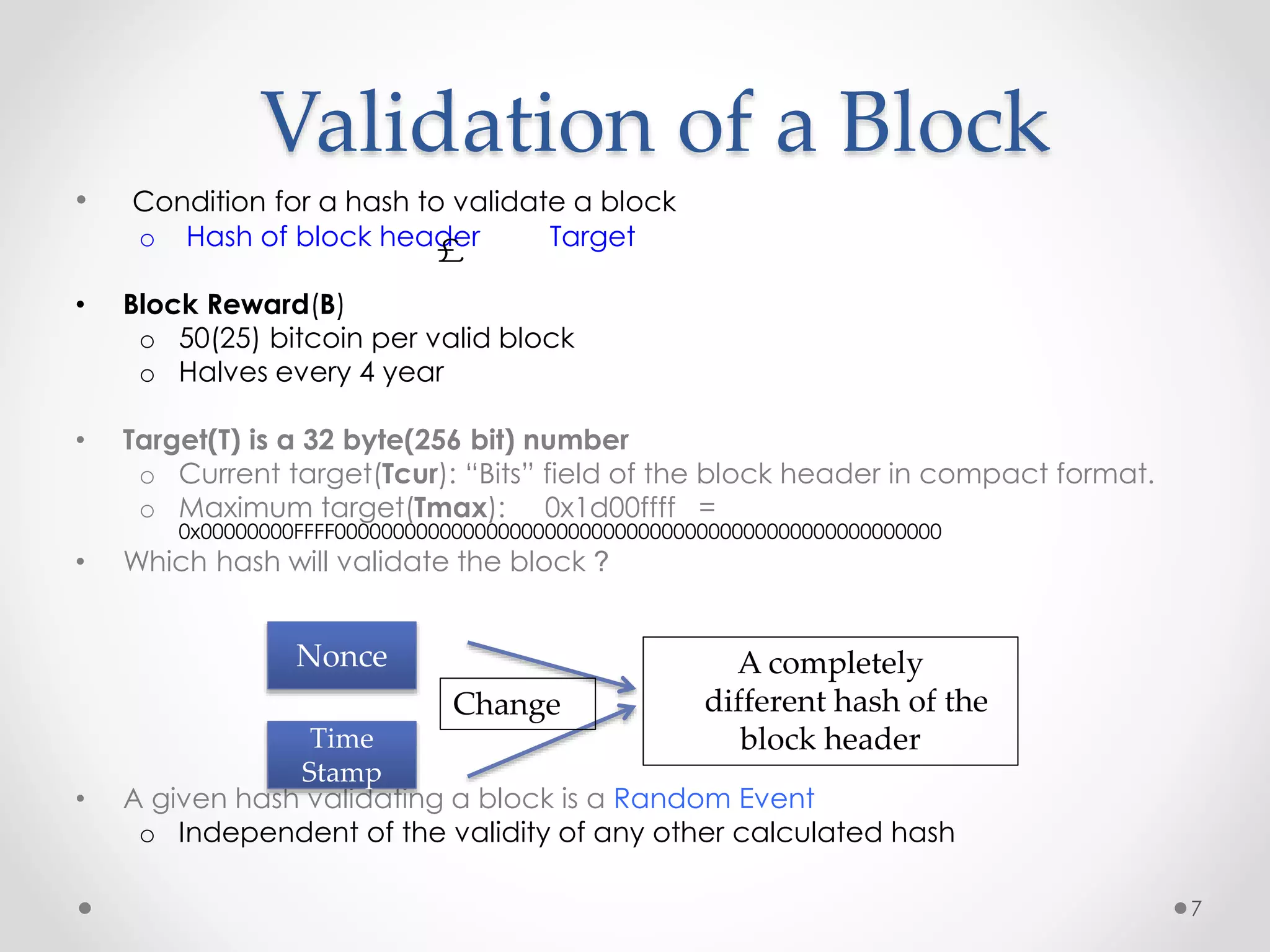 Validation of a Block
• Condition for a hash to validate a block
o Hash of block header Target
• Block Reward(B)
o 50(25) bitcoin per valid block
o Halves every 4 year
• Target(T) is a 32 byte(256 bit) number
o Current target(Tcur): “Bits” field of the block header in compact format.
o Maximum target(Tmax): 0x1d00ffff =
0x00000000FFFF0000000000000000000000000000000000000000000000000000
• Which hash will validate the block ?
• A given hash validating a block is a Random Event
o Independent of the validity of any other calculated hash
7
£
Nonce
Time
Stamp
Change
A completely
different hash of the
block header
 