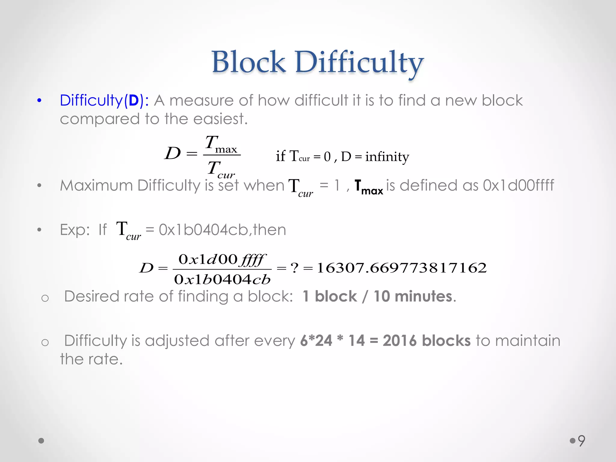 Block Difficulty
• Difficulty(D): A measure of how difficult it is to find a new block
compared to the easiest.
• Maximum Difficulty is set when = 1 , Tmax is defined as 0x1d00ffff
• Exp: If = 0x1b0404cb,then
o Desired rate of finding a block: 1 block / 10 minutes.
o Difficulty is adjusted after every 6*24 * 14 = 2016 blocks to maintain
the rate.
9
Tcur
D =
0x1d00 ffff
0x1b0404cb
= ? =16307.669773817162
D =
Tmax
Tcur
if Tcur = 0 , D = infinity
Tcur
 