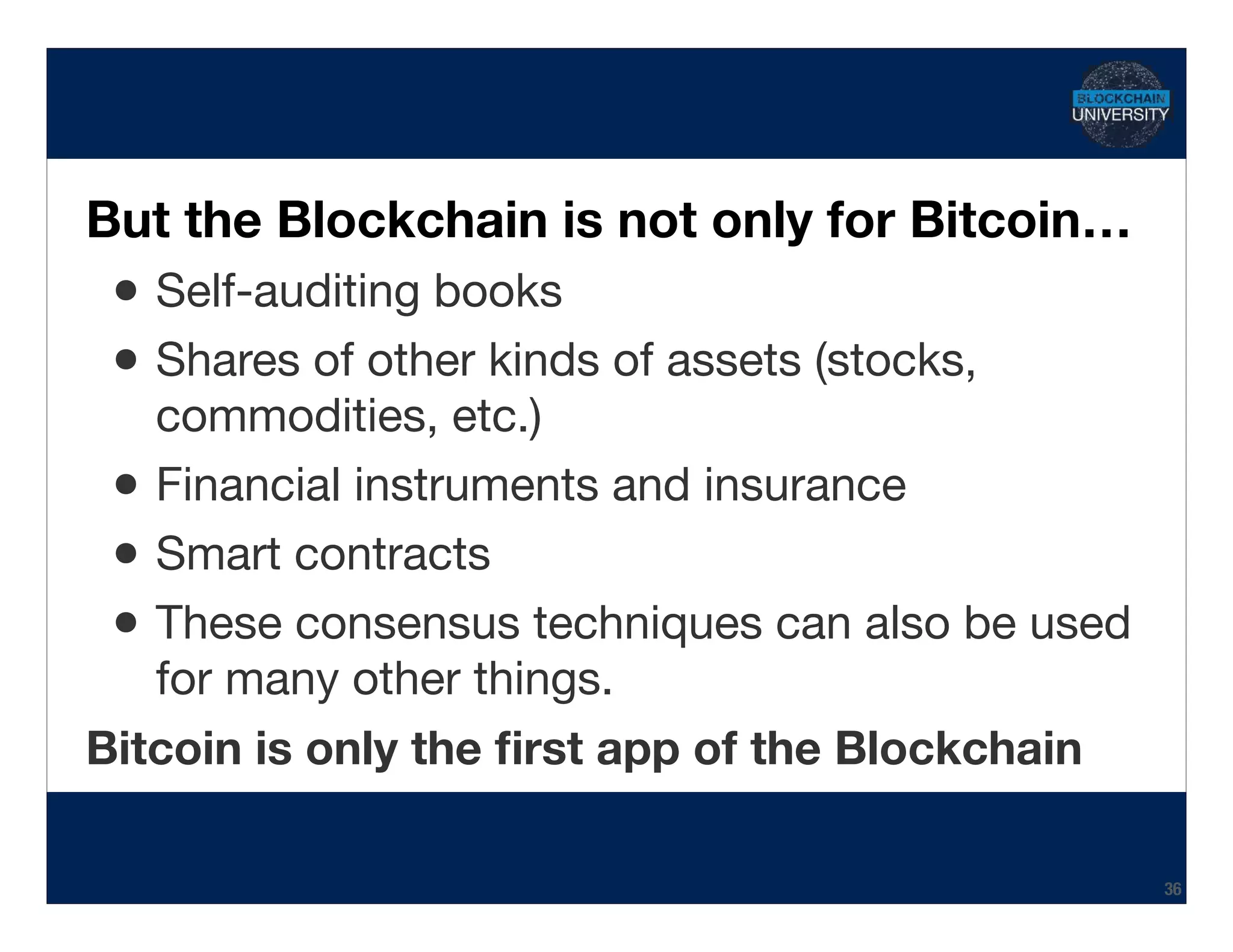 Transcript
But the Blockchain is not only for Bitcoin…
•Self-auditing books

•Shares of other kinds of assets (stocks,
commodities, etc.)

•Financial instruments and insurance

•Smart contracts

•These consensus techniques can also be used
for many other things.

Bitcoin is only the ﬁrst app of the Blockchain
36
 