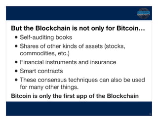 Transcript
But the Blockchain is not only for Bitcoin…
•Self-auditing books

•Shares of other kinds of assets (stocks,
commodities, etc.)

•Financial instruments and insurance

•Smart contracts

•These consensus techniques can also be used
for many other things.

Bitcoin is only the ﬁrst app of the Blockchain
36
 
