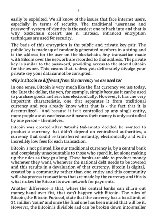easily be exploited. We all know of the issues that face internet users,
especially in terms of security. The traditional ‘username and
password’ system of identity is the easiest one to hack into and that is
why blockchain doesn’t use it. Instead, enhanced encryption
techniques are used for security.
The basis of this encryption is the public and private key pair. The
public key is made up of randomly generated numbers in a string and
is the address for the user on the blockchain. Any transaction made
with Bitcoin over the network are recorded to that address. The private
key is similar to the password, providing access to the stored Bitcoin
for the owner. This means that, unless you deliberately divulge your
private key your data cannot be corrupted.
Why is Bitcoin so different from the currency we are used to?
In one sense, Bitcoin is very much like the fiat currency we use today,
the Euro the dollar, the yen, for example, simply because it can be used
to purchase goods and services electronically. However, it has one very
important characteristic, one that separates it from traditional
currency and you already know what that is - the fact that it is
decentralized. And because it isn’t controlled by any single entity,
more people are at ease because it means their money is only controlled
by one person – themselves.
Bitcoin was created after Satoshi Nakamoto decided he wanted to
produce a currency that didn’t depend on centralized authorities, a
currency that could be transferred instantly, electronically and with
incredibly low fees for each transaction.
Bitcoin is not printed, like our traditional currency is, by a central bank
and completely unaccountable to those who spend it, let alone making
up the rules as they go along. These banks are able to produce money
whenever they want, whenever the national debt needs to be covered
and this results in a devaluation of that currency. Bitcoin is digital,
created by a community rather than one entity and this community
will also process transactions that are made by the currency and this is
what makes the Bitcoin its own network for payments.
Another difference is that, where the central banks can churn out
money hand over fist, that can’t happen with Bitcoin. The rules of
Bitcoin, the Bitcoin Protocol, state that the currency has a hard limit of
21 million ‘coins’ and once the final one has been mined that will be it.
However, the Bitcoin is divisible and can be broken down into smaller
6
 