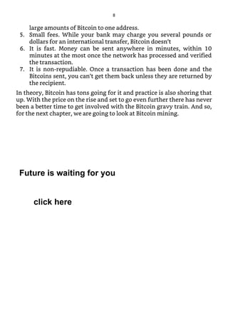 large amounts of Bitcoin to one address.
5. Small fees. While your bank may charge you several pounds or
dollars for an international transfer, Bitcoin doesn’t
6. It is fast. Money can be sent anywhere in minutes, within 10
minutes at the most once the network has processed and verified
the transaction.
7. It is non-repudiable. Once a transaction has been done and the
Bitcoins sent, you can’t get them back unless they are returned by
the recipient.
In theory, Bitcoin has tons going for it and practice is also shoring that
up. With the price on the rise and set to go even further there has never
been a better time to get involved with the Bitcoin gravy train. And so,
for the next chapter, we are going to look at Bitcoin mining.
8
Future is waiting for you
click here
 
