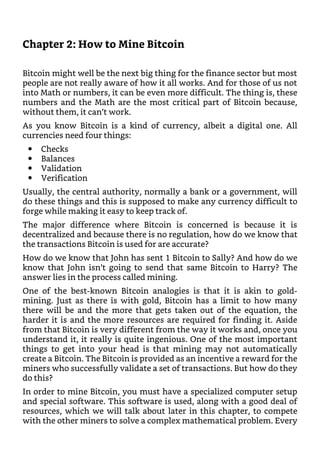 Chapter 2: How to Mine Bitcoin
Bitcoin might well be the next big thing for the finance sector but most
people are not really aware of how it all works. And for those of us not
into Math or numbers, it can be even more difficult. The thing is, these
numbers and the Math are the most critical part of Bitcoin because,
without them, it can’t work.
As you know Bitcoin is a kind of currency, albeit a digital one. All
currencies need four things:
Checks
Balances
Validation
Verification
Usually, the central authority, normally a bank or a government, will
do these things and this is supposed to make any currency difficult to
forge while making it easy to keep track of.
The major difference where Bitcoin is concerned is because it is
decentralized and because there is no regulation, how do we know that
the transactions Bitcoin is used for are accurate?
How do we know that John has sent 1 Bitcoin to Sally? And how do we
know that John isn’t going to send that same Bitcoin to Harry? The
answer lies in the process called mining.
One of the best-known Bitcoin analogies is that it is akin to gold-
mining. Just as there is with gold, Bitcoin has a limit to how many
there will be and the more that gets taken out of the equation, the
harder it is and the more resources are required for finding it. Aside
from that Bitcoin is very different from the way it works and, once you
understand it, it really is quite ingenious. One of the most important
things to get into your head is that mining may not automatically
create a Bitcoin. The Bitcoin is provided as an incentive a reward for the
miners who successfully validate a set of transactions. But how do they
do this?
In order to mine Bitcoin, you must have a specialized computer setup
and special software. This software is used, along with a good deal of
resources, which we will talk about later in this chapter, to compete
with the other miners to solve a complex mathematical problem. Every
 