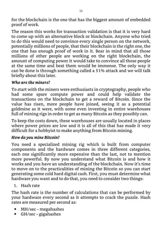 for the blockchain is the one that has the biggest amount of embedded
proof of work.
The reason this works for transaction validation is that it is very hard
to come up with an alternative block or blockchain. Anyone who tried
to do this would need to convince every single person on the network,
potentially millions of people, that their blockchain is the right one, the
one that has enough proof of work in it. Bear in mind that all those
millions of other people are working on the right blockchain, the
amount of computing power it would take to convince all those people
at the same time and beat them would be immense. The only way it
can be done is through something called a 51% attack and we will talk
briefly about this later.
Who are the miners?
To start with the miners were enthusiasts in cryptography, people who
had some spare compute power and could help validate the
transactions on the blockchain to get a reward of Bitcoin. Since the
value has risen, more people have joined, seeing it as a potential
goldmine as it were, with some even investing in entire warehouses
full of mining rigs in order to get as many Bitcoin as they possibly can.
To keep the costs down, these warehouses are usually located in places
where power prices are low and it is all of this that has made it very
difficult for a hobbyist to make anything from Bitcoin mining.
How do you mine Bitcoin?
You need a specialized mining rig which is built from computer
components and the hardware comes in three different categories,
each one significantly more expensive than the last, not to mention
more powerful. By now you understand what Bitcoin is and how it
works and you have an understanding of the blockchain. Now it’s time
to move on to the practicalities of mining the Bitcoin so you can start
generating some cold hard digital cash. First, you must determine what
hardware you want and to do that, you need to consider two things:
1. Hash rate
The hash rate is the number of calculations that can be performed by
your hardware every second as it attempts to crack the puzzle. Hash
rates are measured per second as:
MH/sec – megahashes
GH/sec – gigahashes
11
 